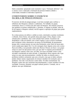 O Empreendedor Aula 8
Orientações ao professor: Módulo 1 – Treinamento Motivacional 41
Outro comentário apropriado neste momento é que a “formação deforma”, isto
é, muitas vezes a educação e formação das pessoas tendem a abafar a
criatividade, tornando os indivíduos repetitivos.
COMENTÁRIOS SOBRE O EXERCÍCIO
DA BOLA DE PINGUE-PONGUE:
O exercício da bola de pingue-pongue é um bom exemplo para verificar a
influência dos bloqueios culturais e ambientais. No trabalho em grupo,
certamente, houve a vivência dos dois tipos de bloqueio. Há soluções possíveis
que agridem as normas estabelecidas e, portanto, se alguém as propõe, além de
ter de superar o bloqueio cultural, terá de superar a oposição do grupo para poder
implementá-la.
Se o aluno pensou em dobrar o cabide ao meio, entortando as pontas resultantes
e obtendo, dessa forma, uma grande pinça para pegar a bola, chegou a uma
solução para o problema, mas a uma solução bem comum. Se pensou em
despedaçar o cabo do martelo com a chave inglesa e usar as lascas resultantes
para recuperar a bola, demonstrou um pouco de flexibilidade de pensamento,
porque não é comum pensar em usar uma ferramenta como fonte de lascas para
serem usadas para algum fim. E se ele conseguiu fazer alguma coisa com a caixa
flocos de milho, é um pensador ainda mais flexível. Pensou em fazer o seu grupo
urinar no cano? Se não pensou nisso, por que não? A resposta provavelmente é
um bloqueio cultural; neste caso, um tabu: em nossa sociedade urinar é uma
atividade considerada um tanto privada. A importância desta resposta não é que
urinar no cano seja necessariamente a melhor de todas as soluções para o
problema (embora certamente seja uma solução), mas que os tabus culturais
podem afastar muitas organizações do alcance imediato de resoluções para o
problema. Este não é um discurso contra tabus. Os tabus normalmente são
dirigidos contra atos que causariam descontentamento a certos membros de uma
sociedade. Exercem, portanto, um papel cultural positivo. Contudo, são os
próprios atos que ofenderiam.
 