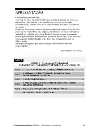 Orientações ao professor: Módulo 1 – Treinamento Motivacional 44
APRESENTAÇÃO
Caro Professor multiplicador,
Você tem em mãos um material elaborado a partir da apostila do aluno. As
orientações visam facilitar o seu trabalho. Faça as contextualizações
necessárias para tornar o curso e seu conteúdo mais próximo à realidade de
sua turma.
O objetivo desta etapa é mostrar o quanto a conduta do empreendedor interfere
para o desenvolvimento de uma empresa, considerando seu olhar atento para a
sociedade e a realidade que o cerca. Também, é apresentar que as empresas
passam por constantes transformações e possuem várias fases, e que o sucesso
delas depende da identificação destas fases e do planejamento para sua
sobrevivência.
Desde já somos gratos pela sua dedicação e parceria neste trabalho
empreendedor!
Bom trabalho e sucesso!
ÍNDICE
Módulo 1 – Treinamento Motivacional
AS EMPRESAS, OS EMPREENDEDORES E A SOCIEDADE
Aula 1 O CASO “CACAU SHOW” E A QUESTÃO DA EMPRESA 45
Aula 2
A VISÃO DOS EMPREENDEDORES E O PROCESSO
EVOLUTIVO DAS EMPRESAS 47
Aula 3 O MODELO FUNCIONAL 48
Aula 4
A PERSONALIDADE DO EMPREENDEDOR E O CICLO DE
VIDA DAS EMPRESAS 50
Aula 5 MILK-SHAKE DE QUALIDADE E PERSISTÊNCIA 51
REFERÊNCIAS BIBLIOGRÁFICAS 52
 