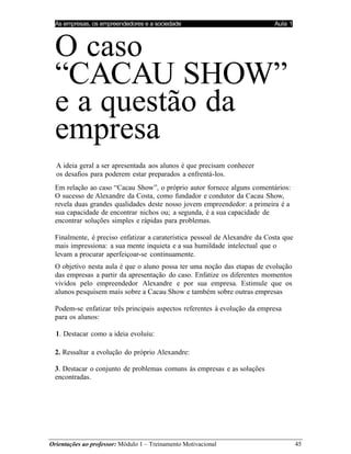 As empresas, os empreendedores e a sociedade Aula 1
Orientações ao professor: Módulo 1 – Treinamento Motivacional 45
O caso
“CACAU SHOW”
e a questão da
empresa
A ideia geral a ser apresentada aos alunos é que precisam conhecer
os desafios para poderem estar preparados a enfrentá-los.
Em relação ao caso “Cacau Show”, o próprio autor fornece alguns comentários:
O sucesso de Alexandre da Costa, como fundador e condutor da Cacau Show,
revela duas grandes qualidades deste nosso jovem empreendedor: a primeira é a
sua capacidade de encontrar nichos ou; a segunda, é a sua capacidade de
encontrar soluções simples e rápidas para problemas.
Finalmente, é preciso enfatizar a caraterística pessoal de Alexandre da Costa que
mais impressiona: a sua mente inquieta e a sua humildade intelectual que o
levam a procurar aperfeiçoar-se continuamente.
O objetivo nesta aula é que o aluno possa ter uma noção das etapas de evolução
das empresas a partir da apresentação do caso. Enfatize os diferentes momentos
vividos pelo empreendedor Alexandre e por sua empresa. Estimule que os
alunos pesquisem mais sobre a Cacau Show e também sobre outras empresas
Podem-se enfatizar três principais aspectos referentes à evolução da empresa
para os alunos:
1. Destacar como a ideia evoluiu:
2. Ressaltar a evolução do próprio Alexandre:
3. Destacar o conjunto de problemas comuns às empresas e as soluções
encontradas.
 