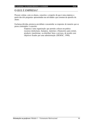 As empresas, os empreendedores e a sociedade Aula 1
Orientações ao professor: Módulo 1 – Treinamento Motivacional 46
O QUE É EMPRESA?
Procure coletar, com os alunos, conceitos a respeito do que é uma empresa a
partir das três perguntas apresentadas nas atividades que constam da apostila do
aluno.
Esclareça dúvidas, promova um debate e encaminhe as respostas de maneira que se
possa contemplar o conceito:
Empresa é uma organização que permite colocar em prática
recursos intelectuais, humanos, materiais e financeiros para extrair,
produzir, transformar, ou distribuir bens e serviços, de acordo com
objetivos fixados por uma administração (DEMAC, 1990).
 