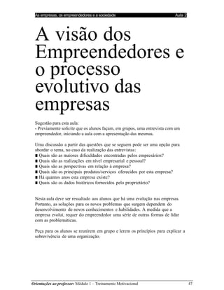 As empresas, os empreendedores e a sociedade Aula 2
Orientações ao professor: Módulo 1 – Treinamento Motivacional 47
A visão dos
Empreendedores e
o processo
evolutivo das
empresas
Sugestão para esta aula:
- Previamente solicite que os alunos façam, em grupos, uma entrevista com um
empreendedor, iniciando a aula com a apresentação das mesmas.
Uma discussão a partir das questões que se seguem pode ser uma opção para
abordar o tema, no caso da realização das entrevistas:
■ Quais são as maiores dificuldades encontradas pelos empresários?
■ Quais são as realizações em nível empresarial e pessoal?
■ Quais são as perspectivas em relação à empresa?
■ Quais são os principais produtos/serviços oferecidos por esta empresa?
■ Há quantos anos esta empresa existe?
■ Quais são os dados históricos fornecidos pelo proprietário?
Nesta aula deve ser ressaltado aos alunos que há uma evolução nas empresas.
Portanto, as soluções para os novos problemas que surgem dependem do
desenvolvimento de novos conhecimentos e habilidades. À medida que a
empresa evolui, requer do empreendedor uma série de outras formas de lidar
com as problemáticas.
Peça para os alunos se reunirem em grupo e lerem os princípios para explicar a
sobrevivência de uma organização.
 