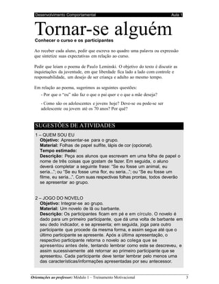 Desenvolvimento Comportamental Aula 1
Orientações ao professor: Módulo 1 – Treinamento Motivacional 3
Tornar-se alguém
Conhecer o curso e os participantes
Ao receber cada aluno, pedir que escreva no quadro uma palavra ou expressão
que sintetize suas expectativas em relação ao curso.
Pedir que leiam o poema de Paulo Leminski. O objetivo do texto é discutir as
inquietações da juventude, em que liberdade fica lado a lado com controle e
responsabilidade, um desejo de ser criança e adulto ao mesmo tempo.
Em relação ao poema, sugerimos as seguintes questões:
- Por que o “eu” não faz o que o pai quer e o que a mãe deseja?
- Como são os adolescentes e jovens hoje? Deve-se ou pode-se ser
adolescente ou jovem até os 70 anos? Por quê?
SUGESTÕES DE ATIVIDADES
1 – QUEM SOU EU
Objetivo: Apresentar-se para o grupo.
Material: Folhas de papel sulfite, lápis de cor (opcional).
Tempo estimado:
Descrição: Peça aos alunos que escrevam em uma folha de papel o
nome de três coisas que gostam de fazer. Em seguida, o aluno
deverá completar a seguinte frase: “Se eu fosse um animal, eu
seria...”; ou “Se eu fosse uma flor, eu seria...”; ou “Se eu fosse um
filme, eu seria...”. Com suas respectivas folhas prontas, todos deverão
se apresentar ao grupo.
2 – JOGO DO NOVELO
Objetivo: Integrar-se ao grupo.
Material: Um novelo de lã ou barbante.
Descrição: Os participantes ficam em pé e em círculo. O novelo é
dado para um primeiro participante, que dá uma volta de barbante em
seu dedo indicador, e se apresenta; em seguida, joga para outro
participante que procede da mesma forma, e assim segue até que o
último participante se apresente. Após a última apresentação, o
respectivo participante retorna o novelo ao colega que se
apresentou antes dele, tentando lembrar como este se descreveu, e
assim sucessivamente até retornar ao primeiro participante que se
apresentou. Cada participante deve tentar lembrar pelo menos uma
das características/informações apresentadas por seu antecessor.
 