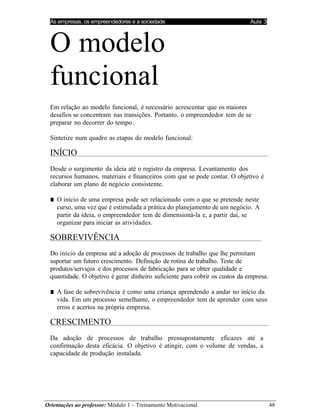 As empresas, os empreendedores e a sociedade Aula 3
Orientações ao professor: Módulo 1 – Treinamento Motivacional 48
O modelo
funcional
Em relação ao modelo funcional, é necessário acrescentar que os maiores
desafios se concentram nas transições. Portanto, o empreendedor tem de se
preparar no decorrer do tempo.
Sintetize num quadro as etapas do modelo funcional:
INÍCIO
Desde o surgimento da ideia até o registro da empresa. Levantamento dos
recursos humanos, materiais e financeiros com que se pode contar. O objetivo é
elaborar um plano de negócio consistente.
■ O início de uma empresa pode ser relacionado com o que se pretende neste
curso, uma vez que é estimulada a prática do planejamento de um negócio. A
partir da ideia, o empreendedor tem de dimensioná-la e, a partir daí, se
organizar para iniciar as atividades.
SOBREVIVÊNCIA
Do início da empresa até a adoção de processos de trabalho que lhe permitam
suportar um futuro crescimento. Definição de rotina de trabalho. Teste de
produtos/serviços e dos processos de fabricação para se obter qualidade e
quantidade. O objetivo é gerar dinheiro suficiente para cobrir os custos da empresa.
■ A fase de sobrevivência é como uma criança aprendendo a andar no início da
vida. Em um processo semelhante, o empreendedor tem de aprender com seus
erros e acertos na própria empresa.
CRESCIMENTO
Da adoção de processos de trabalho pressupostamente eficazes até a
confirmação desta eficácia. O objetivo é atingir, com o volume de vendas, a
capacidade de produção instalada.
 