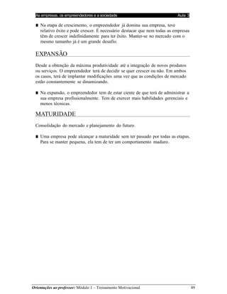 As empresas, os empreendedores e a sociedade Aula 3
Orientações ao professor: Módulo 1 – Treinamento Motivacional 49
■ Na etapa de crescimento, o empreendedor já domina sua empresa, teve
relativo êxito e pode crescer. É necessário destacar que nem todas as empresas
têm de crescer indefinidamente para ter êxito. Manter-se no mercado com o
mesmo tamanho já é um grande desafio.
EXPANSÃO
Desde a obtenção da máxima produtividade até a integração de novos produtos
ou serviços. O empreendedor terá de decidir se quer crescer ou não. Em ambos
os casos, terá de implantar modificações uma vez que as condições de mercado
estão constantemente se dinamizando.
■ Na expansão, o empreendedor tem de estar ciente de que terá de administrar a
sua empresa profissionalmente. Tem de exercer mais habilidades gerenciais e
menos técnicas.
MATURIDADE
Consolidação do mercado e planejamento do futuro.
■ Uma empresa pode alcançar a maturidade sem ter passado por todas as etapas.
Para se manter pequena, ela tem de ter um comportamento maduro.
 