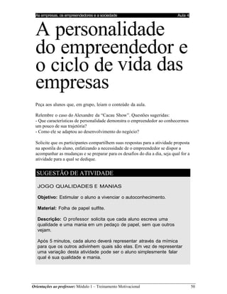 As empresas, os empreendedores e a sociedade Aula 4
Orientações ao professor: Módulo 1 – Treinamento Motivacional 50
A personalidade
do empreendedor e
o ciclo de vida das
empresas
Peça aos alunos que, em grupo, leiam o conteúdo da aula.
Relembre o caso do Alexandre da “Cacau Show”. Questões sugeridas:
- Que características de personalidade demonstra o empreendedor ao conhecermos
um pouco de sua trajetória?
- Como ele se adaptou ao desenvolvimento do negócio?
Solicite que os participantes compartilhem suas respostas para a atividade proposta
na apostila do aluno, enfatizando a necessidade de o empreendedor se dispor a
acompanhar as mudanças e se preparar para os desafios do dia a dia, seja qual for a
atividade para a qual se dedique.
SUGESTÃO DE ATIVIDADE
JOGO QUALIDADES E MANIAS
Objetivo: Estimular o aluno a vivenciar o autoconhecimento.
Material: Folha de papel sulfite.
Descrição: O professor solicita que cada aluno escreva uma
qualidade e uma mania em um pedaço de papel, sem que outros
vejam.
Após 5 minutos, cada aluno deverá representar através da mímica
para que os outros adivinhem quais são elas. Em vez de representar
uma variação desta atividade pode ser o aluno simplesmente falar
qual é sua qualidade e mania.
 
