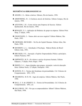 Orientações ao professor: Módulo 1 – Treinamento Motivacional 52
REFERÊNCIAS BIBLIOGRÁFICAS
■ ADAMS, J. L.- Ideias criativas. Ediouro, Rio de Janeiro, 1994.
■ ARMSTRONG, D. - A Gerência através de histórias. Editora Campus, Rio de
Janeiro, 1994.
■ AZEVEDO, J. H. - Como iniciar uma Empresa de Sucesso. Editora
Qualitymark, Rio de Janeiro, 1994.
■ BONAZZI, V. J. - Aplicação da Dinâmica de grupo na empresa. Editora Print
Shop, 2ª edição, 1996.
■ CHIAVENATO, I. - Vamos abrir um novo negócio? Editora Makron, São
Paulo, 1995.
■ CROWARD, RICHARD. - Na Era do Capital Humano. Editora Atlas, São
Paulo, 1994.
■ DAVIDOFF, L. L. - Introdução à Psicologia. Makron Books do Brasil
Editora Ltda., 1991.
■ DRUCKER, P. E. - Inovação e Espírito Empreendedor, Prática e princípios.
Editora Pioneira, 1987.
■ EMPINOTTI, M. P. - Os valores a serviço da pessoa humana. Editora
Edipucrs, 2ª edição, Porto Alegre: 1994.
■ FRIZEN, S. J. - Jogos dirigidos para grupos, recreação e aula de educação
física. Editora Vozes, 12ª edição, Petrópolis: 1981.
■ GEIWTZ, P. J. - Teorias não freudianas da personalidade, Col. Ciências do
Comportamento. EPU, 1973.
■ GRAMIGNA, M. R. M. - Jogos de empresa. Editora Makron, São Paulo,
1994.
■ HALL, C. S. & LINDZEY, G. - Teorias da Personalidade, Col. Ciências do
Comportamento. EPU, s/d.
■ HALLORAN, J.W. - Por que os empreendedores falham? Editora Makron,
São Paulo, 1994.
 