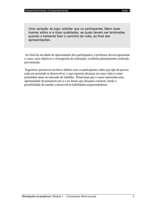 Desenvolvimento Comportamental Aula 1
Orientações ao professor: Módulo 1 – Treinamento Motivacional 4
Uma variação do jogo: solicitar que os participantes falem duas
manias sobre si e duas qualidades, as quais devem ser lembradas
quando o barbante fizer o caminho de volta, ao final das
apresentações.
Ao final da atividade de apresentação dos participantes, o professor deverá apresentar
o curso, seus objetivos e cronograma de realização, conforme planejamento realizado
previamente.
Sugerimos promover um breve debate com os participantes sobre que tipo de pessoa
cada um pretende se desenvolver, o que esperam alcançar em suas vidas e como
pretendem atuar no mercado de trabalho. Relacionar que o curso representa uma
oportunidade de pensarem em si e no futuro que desejam construir, tendo a
possibilidade de estudar e desenvolver habilidades empreendedoras.
 