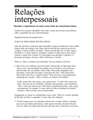 Desenvolvimento Comportamental Aula 2
Orientações ao professor: Módulo 1 – Treinamento Motivacional 5
Relações
interpessoais
Perceber a importância do outro como fonte de crescimento mútuo.
A partir dos conceitos abordados nesta aula, o aluno deverá fazer uma reflexão
sobre a qualidade dos seus relacionamentos.
Sugestão de leitura do seguinte texto:
O QUE SE PODE DIZER SEM PALAVRAS...
Uma das narrativas compostas pelos legendários poetas escandinavos narra a hábil
disputa entre um teólogo e um viking cego de um olho por causa de um ato de
coragem. O sábio mostrou um dedo; o viking mostrou-lhe dois. O sábio ergueu
três dedos e o viking replicou, mostrando o punho. O sábio tomou uma cereja,
comeu-a e jogou fora o caroço. O viking pegou uma groselha e engoliu-a. A
discussão prosseguiu, até que o sábio confessou-se vencido.
Pediu-se, então, ao teólogo uma explicação. Em sua resposta, declarou:
➧ Meu rival é um verdadeiro poço de ciência! Mostrei-lhe um dedo para dizer
“Deus é um”, mas levantando dois dedos, ele me lembrou, com razão que,
além do Deus Pai, há também o Deus Filho. Procurando atrapalhar meu
adversário, mostrei-lhe três dedos, como para lhe dizer: “Não haverá três?
Deus Filho, Deus Pai e o Espírito Santo?” Mas ele evitou o laço habilmente,
mostrando-me o punho: “Deus é o único, no mistério da Trindade”.
Então, mostrei-lhe uma cereja, o que queria dizer: “A vida é doce como este
fruto”. De novo ele me confundiu, comendo uma groselha, o que significava:
“Não, a vida vale mais do que o fruto doce; é ligeiramente ácida, o que a torna
mais preciosa! Na verdade, é o mais sábio de todos os teólogos do mundo!”,
concluiu o sábio teólogo com ar desanimado.
Perguntaram ao viking se a interpretação estava certa: “Não tive a menor intenção
de lhe falar em Deus”, respondeu “o mais sábio dos teólogos”.
➧ “Ocorreu apenas que este malcriado mostrou-me um dedo, dando a entender
que eu era por demais pretensioso, tendo apenas um olho, em tentar discutir
com ele. Ergui dois dedos para lhe dizer que meu único valia bem os seus dois
 