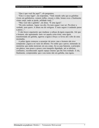 Desenvolvimento Comportamental Aula 2
Orientações ao professor: Módulo 1 – Treinamento Motivacional 7
“Que é que você faz aqui?”, ele perguntou.
“Este é o meu lugar”, ela respondeu. “Todo mundo sabe que as galinhas
vivem em galinheiros, comem milho, ciscam o chão, botam ovos e finalmente
viram canja: nada se perde, utilidade total...”
“Mas você não é galinha”, ele disse. “É uma águia”.
“De jeito nenhum. Águia voa alto. Eu nem sequer voar sei. Pra dizer a
verdade, nem quero. A altura me dá vertigens. É mais seguro ir andando passo
a passo...”.
E não houve argumento que mudasse a cabeça da águia esquecida. Até que
o homem, não aguentando mais ver aquela coisa triste, uma águia
transformada em galinha, agarrou a águia à força e a levou até o alto de uma
montanha.
A pobre águia começou a cacarejar de terror, mas o homem não teve
compaixão: jogou-a no vazio do abismo. Foi então que o pavor, misturado às
memórias que ainda moravam em seu corpo, fez as asas baterem, a princípio
em pânico, mas pouco a pouco com tranquila dignidade, até se abrirem
confiantes, reconhecendo aquele espaço imenso que lhe fora roubado. E ela,
finalmente, compreendeu que o seu nome não era galinha, mas águia.
 