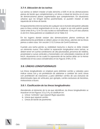 -366- CAPÍTULO 3 - DEMARCACIONES
3.7.4. Ubicación de las tachas
Las tachas se deben instalar al lado derecho a 0,05 m de las demarcaciones
planas de borde que complementan y en línea a mitad de brecha en el caso
de demarcaciones planas segmentadas que complementan. En situaciones
urbanas que no tengan berma pavimentada, se pueden instalar al lado
izquierdo de la línea de borde.
El espaciamiento entre las tachas de cualquier vía es función del patrón utilizado
para la línea central segmentada en la vía, y según la vía este patrón puede
variar entre 8 m y 12 m. En vías rurales es normalmente 12 m y en vías urbanas
es de 8 m. Estos patrones se establecen en la Tabla 3-3.
En los lugares donde existan dos demarcaciones planas continuas de
adelantamiento prohibido se deben ubicar en dos líneas, adentro de las líneas
planas o sobre estas. Ver sección 3.12.2 Líneas de Carril Continuas.
Cuando una tacha pierda su visibilidad nocturna o diurna se debe instalar
un elemento nuevo. Para definir la separación longitudinal entre tachas, se
deben tener en cuenta condiciones de alta pluviosidad, presencia de neblina,
proximidad a curvas verticales y horizontales con velocidades máximas de 60
km/h, situaciones en las cuales la separación de las tachas debe ser la menor
establecida en los casos considerados en las Figuras 3-4A a 3-16.
3.8. LÍNEAS LONGITUDINALES
Las líneas longitudinales se emplean para delimitar carriles y calzadas; para
indicar zonas con y sin prohibición de adelantar o cambiar de carril; zonas
con prohibición de estacionar; y para delimitar carriles de uso exclusivo de
determinados tipos de vehículos, por ejemplo, carriles exclusivos de bicicletas,
motocicletas o buses.
3.8.1. Clasificación de las líneas longitudinales
Atendiendo al elemento de la vía que identifican, las líneas longitudinales se
muestran en las Figuras 3.3 y 3.4 y se clasifican en:
a.	 Líneas “centrales” que separan flujos opuestos
b.	 Líneas que separan carriles
c.	 Líneas de borde de pavimento
 