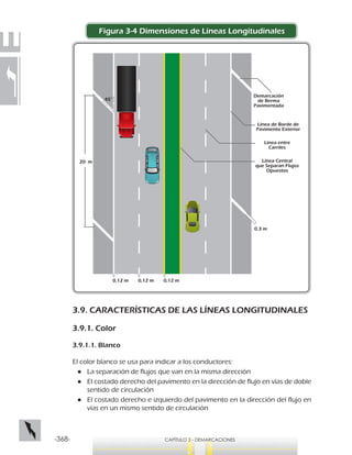 -368- CAPÍTULO 3 - DEMARCACIONES
Figura 3-4 Dimensiones de Líneas Longitudinales
3.9. CARACTERÍSTICAS DE LAS LÍNEAS LONGITUDINALES
3.9.1. Color
3.9.1.1. Blanco
El color blanco se usa para indicar a los conductores:
●● La separación de flujos que van en la misma dirección
●● El costado derecho del pavimento en la dirección de flujo en vías de doble
sentido de circulación
●● El costado derecho e izquierdo del pavimento en la dirección del flujo en
vías en un mismo sentido de circulación
Línea Central
que Separan Flujos
Opuestos
20 m
45°
0,12 m 0,12 m 0,12 m
0,3 m
Línea entre
Carriles
Línea de Borde de
Pavimento Exterior
Demarcación
de Berma
Pavimentada
 