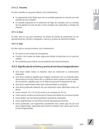 -369-CAPÍTULO 3 - DEMARCACIONES
3.9.1.2. Amarillo
El color amarillo se usa para indicar a los conductores:
●● La separación entre flujos que van en sentido opuesto en vías de una sola
calzada de dos sentidos
●● El costado izquierdo en la dirección de flujo de calzadas con un sentido
de circulación en vías de dos o más calzadas con separador y rampas de
enlaces
3.9.1.3. Azul
El color azul se usa para demarcar las líneas de borde de pavimento en las
aproximaciones y frente a hospitales, clínicas y centros de atención médica.
3.9.1.4. Rojo
El color rojo se usa para indicar a los conductores:
●● El acceso a una rampa de emergencia
●● Carriles a los cuales no debe ingresarse desde la dirección en la cual son
visibles
●● En sardineles para indicar una prohibición de estacionamiento
3.9.2. Significado de la forma y ancho de las líneas longitudinales
●● 	Una línea doble indica el máximo nivel de restricción o restricciones
especiales
●● Una línea continua significa que ningún conductor con su vehículo debe
atravesarla ni circular sobre ella, y cuando la marca separe los dos sentidos
de circulación, significa que no se debe circular por la izquierda de ella
●● Una línea segmentada indica que está permitido su traspaso
●● Una línea punteada advierte de una transición entre diferentes clases de
líneas
●● Línea normal: 12 a 15 cm de ancho y en ciclovías de 10 cm
●● Línea ancha: tendrá un ancho por lo menos del doble de una línea normal
●● Línea doble: son dos líneas paralelas claramente separadas
●● Línea segmentada: es una línea normal separada por brechas
●● Línea punteada: son segmentos claramente más cortos que los de una
línea segmentada, separados por brechas también más cortas que las de
la línea segmentada
 
