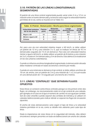 -370- CAPÍTULO 3 - DEMARCACIONES
3.10. PATRÓN DE LAS LÍNEAS LONGITUDINALES
SEGMENTADAS
El patrón de una línea central segmentada puede variar entre 4 m y 12 m. La
relación entre el tramo demarcado y la brecha varía según la velocidad máxima
permitida de la vía, como se muestra en la Tabla 3-3.
Así, para una vía con velocidad máxima mayor a 60 km/h, se debe utilizar
un patrón de 12 m y una relación 3 a 5, que se traduce en líneas de 4.5 m
demarcados seguidos de 7.5 m sin demarcar. Para vías con velocidad máxima
menor o igual a 60 km/h, se debe utilizar un patrón de 8 metros y una relación
de 3 a 5, resulta en 3 m demarcados y 5 m de brecha. Esta última es la tradicional
en las vías urbanas colombianas.
Cuando se refuerza una línea longitudinal segmentada, la demarcación elevada
debe instalarse centrada en todas las brechas o brecha por medio.
Cuando en una ciclorruta se demarca el eje central, se debe utilizar una línea de
10 cm. de ancho, con un patrón de 3 m y una relación de 1 a 2, la cual resulta
en una demarcación de 1 m seguido por una brecha de 2 metros.
3.11. LÍNEAS “CENTRALES” QUE SEPARAN FLUJOS
OPUESTOS
Estas líneas se conocen como líneas centrales porque se encuentran entre dos
flujos; sin embargo, no necesariamente están en el eje central de una calzada,
por ejemplo en el caso en el que el número de carriles no sea igual por sentido.
Son de color amarillo cuando separan dos sentidos de tránsito y se utilizan en
calzadas bidireccionales para indicar dónde se separan los flujos de circulación
opuestos.
El ancho de estas demarcaciones varía según el tipo de línea y la velocidad
máxima permitida en la vía, como se detalla más adelante para cada tipo de
línea.
Dada la importancia de estas líneas en la seguridad del tránsito, ellas deben
encontrarse siempre presentes en toda vía bidireccional con ancho de calzada
Tabla 3-3 Patrón - Demarcación / Brecha para líneas segmentadas
Velocidad máxima
de la vía (km/h)
Relación
demarcación
brecha
Patrón
p(m)
Mayor a 60
Menor o igual a 60
Ciclovía
12
8
3
Largo
demarcación
(m)
Largo
brecha
(m)
3 a 5
3 a 5
1 a 2
4,5
3
1
7,5
5
2
 