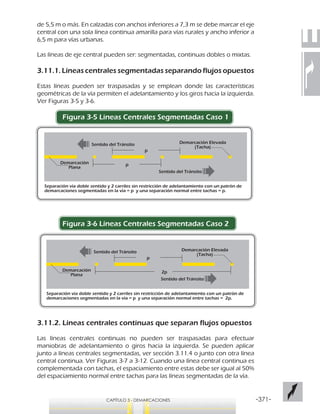 -371-CAPÍTULO 3 - DEMARCACIONES
p
p
Separación vía doble sentido y 2 carriles sin restricción de adelantamiento con un patrón de
demarcaciones segmentadas en la vía = p y una separación normal entre tachas = p.
Sentido del Tránsito
Sentido del Tránsito
Demarcación Elevada
(Tacha)
Demarcación
Plana
p
2p
Separación vía doble sentido y 2 carriles sin restricción de adelantamiento con un patrón de
demarcaciones segmentadas en la vía = p y una separación normal entre tachas = 2p.
Sentido del Tránsito
Sentido del Tránsito
Demarcación Elevada
(Tacha)
Demarcación
Plana
de 5,5 m o más. En calzadas con anchos inferiores a 7,3 m se debe marcar el eje
central con una sola línea continua amarilla para vías rurales y ancho inferior a
6,5 m para vías urbanas.
Las líneas de eje central pueden ser: segmentadas, continuas dobles o mixtas.
3.11.1. Líneas centrales segmentadas separando flujos opuestos
Estas líneas pueden ser traspasadas y se emplean donde las características
geométricas de la vía permiten el adelantamiento y los giros hacia la izquierda.
Ver Figuras 3-5 y 3-6.
Figura 3-5 Lineas Centrales Segmentadas Caso 1
Figura 3-6 Líneas Centrales Segmentadas Caso 2
3.11.2. Líneas centrales continuas que separan flujos opuestos
Las líneas centrales continuas no pueden ser traspasadas para efectuar
maniobras de adelantamiento o giros hacia la izquierda. Se pueden aplicar
junto a líneas centrales segmentadas, ver sección 3.11.4 o junto con otra línea
central continua. Ver Figuras 3-7 a 3-12. Cuando una línea central continua es
complementada con tachas, el espaciamiento entre estas debe ser igual al 50%
del espaciamiento normal entre tachas para las líneas segmentadas de la vía.
 
