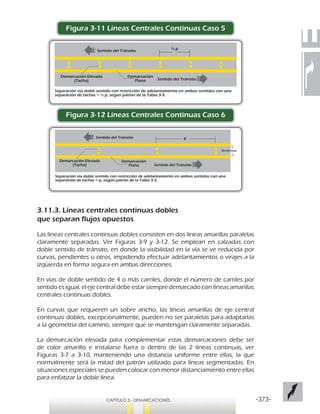 -373-CAPÍTULO 3 - DEMARCACIONES
Figura 3-11 Líneas Centrales Continuas Caso 5
Figura 3-12 Líneas Centrales Continuas Caso 6
3.11.3. Líneas centrales continuas dobles
que separan flujos opuestos
Las líneas centrales continuas dobles consisten en dos líneas amarillas paralelas
claramente separadas. Ver Figuras 3-9 y 3-12. Se emplean en calzadas con
doble sentido de tránsito, en donde la visibilidad en la vía se ve reducida por
curvas, pendientes u otros, impidiendo efectuar adelantamientos o virajes a la
izquierda en forma segura en ambas direcciones.
En vías de doble sentido de 4 o más carriles, donde el número de carriles por
sentido es igual, el eje central debe estar siempre demarcado con líneas amarillas
centrales continuas dobles.
En curvas que requieren un sobre ancho, las líneas amarillas de eje central
continuas dobles, excepcionalmente, pueden no ser paralelas para adaptarlas
a la geometría del camino, siempre que se mantengan claramente separadas.
La demarcación elevada para complementar estas demarcaciones debe ser
de color amarillo e instalarse fuera o dentro de las 2 líneas continuas, ver
Figuras 3-7 a 3-10, manteniendo una distancia uniforme entre ellas, la que
normalmente será la mitad del patrón utilizado para líneas segmentadas. En
situaciones especiales se pueden colocar con menor distanciamiento entre ellas
para enfatizar la doble línea.
½ p
Separación vía doble sentido con restricción de adelantamiento en ambos sentidos con una
separación de tachas = ½ p, según patrón de la Tabla 3-3.
Sentido del Tránsito
Sentido del Tránsito
Demarcación Elevada
(Tacha)
Demarcación
Plana
p
Separación vía doble sentido con restricción de adelantamiento en ambos sentidos con una
separación de tachas = p, según patrón de la Tabla 3-3.
Sentido del Tránsito
Sentido del Tránsito
Demarcación Elevada
(Tacha)
Demarcación
Plana
30 cm max
 