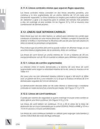 -374- CAPÍTULO 3 - DEMARCACIONES
3.11.4. Líneas centrales mixtas que separan flujos opuestos
Las líneas centrales mixtas consisten en dos líneas amarillas paralelas, una
continua y la otra segmentada, de un ancho mínimo de 12 cm cada una
claramente separadas. La línea continua se emplea para indicar la prohibición
de adelantar y girar a la izquierda para el sentido del tránsito más próximo
a ella, sin restringir al otro sentido. En las Figuras 3-7 y 3-8 se muestra esta
combinación de demarcaciones.
3.12. LÍNEAS QUE SEPARAN CARRILES
Estas líneas que son de color blanco, se utilizan para delimitar los carriles que
conducen el tránsito en una misma dirección. También cumplen la función de
ordenar el tráfico e incrementar la eficiencia del uso de una red vial urbana en
sitios en donde se presentan congestiones.
Para indicar que el cambio del carril se puede realizar sin afrontar riesgo, se usa
una línea blanca segmentada; de lo contrario, debe ser continua.
Las líneas de carril tienen un ancho mínimo de 12 cm y máximo de 20 cm;
excepcionalmente son de 40 cm cuando se utilizan para delimitar ciclo bandas.
3.12.1. Líneas de carriles segmentadas
La relación entre el tramo demarcado y la brecha de una línea de carril
segmentada varía según la velocidad máxima de la vía, como se muestra en la
Tabla 3-3.
Así, para una vía con velocidad máxima inferior o igual a 60 km/h se debe
usar un patrón de 8 m y una relación 3 a 5, lo que se traduce en líneas de 3 m
demarcados seguidas de 5 m sin demarcar.
La demarcación elevada debe ser de color blanco o blanco-rojo e instalarse
centrada en todas las brechas o brecha por medio. Ver Figura 3-13 y 3-14.
3.12.2. Líneas de carril continuas
Cuando por razones de seguridad se quiere restringir el cruzar entre carriles se
debe aplicar una línea continua. Ver Figura 3-15 y 3-16.
Las líneas de carril deben ser continuas 15 m a 20 m antes de la línea de
detención de un cruce controlado por la señal CEDA EL PASO o PARE y 12 m a
15 m en accesos a cruces semaforizados.
Las líneas de carril continuas también se utilizan para segregar ciclo bandas y
carriles SOLO BUS del resto del flujo vehicular.
 