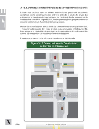 -376- CAPÍTULO 3 - DEMARCACIONES
3.12.3.Demarcacióndecontinuidaddecarrilesenintersecciones
Existen vías urbanas que en ciertas intersecciones presentan situaciones
complejas, como desalineamientos entre la entrada y salida del cruce. En
estos casos se pueden extender las líneas de carriles de la vía, atravesando la
intersección, con líneas segmentadas, lo que permite guiar apropiadamente al
usuario, facilitando un flujo más ordenado y seguro.
Dentro de la intersección, dichas líneas de carril deben tener un patrón de 2 m,
1 m demarcado seguido de 1 m de brecha, como se muestra en la Figura 3-17.
Para asegurar la efectividad de este tipo de demarcación se debe demarcar los
carriles de una sola de las vías que cruzan la intersección.
Esta demarcación no debe reforzarse con demarcación elevada.
Figura 3-17 Demarcaciones de Continuidad
de Carriles en Intersección
 