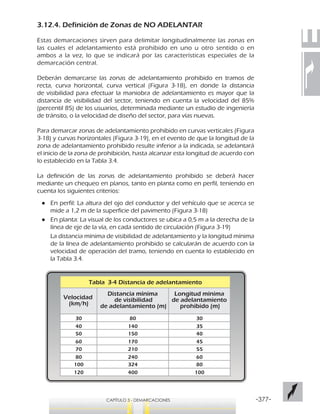 -377-CAPÍTULO 3 - DEMARCACIONES
3.12.4. Definición de Zonas de NO ADELANTAR
Estas demarcaciones sirven para delimitar longitudinalmente las zonas en
las cuales el adelantamiento está prohibido en uno u otro sentido o en
ambos a la vez, lo que se indicará por las características especiales de la
demarcación central.
Deberán demarcarse las zonas de adelantamiento prohibido en tramos de
recta, curva horizontal, curva vertical (Figura 3-18), en donde la distancia
de visibilidad para efectuar la maniobra de adelantamiento es mayor que la
distancia de visibilidad del sector, teniendo en cuenta la velocidad del 85%
(percentil 85) de los usuarios, determinada mediante un estudio de ingeniería
de tránsito, o la velocidad de diseño del sector, para vías nuevas.
Para demarcar zonas de adelantamiento prohibido en curvas verticales (Figura
3-18) y curvas horizontales (Figura 3-19), en el evento de que la longitud de la
zona de adelantamiento prohibido resulte inferior a la indicada, se adelantará
el inicio de la zona de prohibición, hasta alcanzar esta longitud de acuerdo con
lo establecido en la Tabla 3.4.
La definición de las zonas de adelantamiento prohibido se deberá hacer
mediante un chequeo en planos, tanto en planta como en perfil, teniendo en
cuenta los siguientes criterios:
●● En perfil: La altura del ojo del conductor y del vehículo que se acerca se
mide a 1,2 m de la superficie del pavimento (Figura 3-18)
●● En planta: La visual de los conductores se ubica a 0,5 m a la derecha de la
línea de eje de la vía, en cada sentido de circulación (Figura 3-19)
La distancia mínima de visibilidad de adelantamiento y la longitud mínima
de la línea de adelantamiento prohibido se calcularán de acuerdo con la
velocidad de operación del tramo, teniendo en cuenta lo establecido en
la Tabla 3.4.
Tabla 3-4 Distancia de adelantamiento
Velocidad
(km/h)
30
40
50
60
Distancia mínima
de visibilidad
de adelantamiento (m)
Longitud mínima
de adelantamiento
prohibido (m)
70
80
100
120
80
140
150
170
210
240
324
400
30
35
40
45
55
60
80
100
 