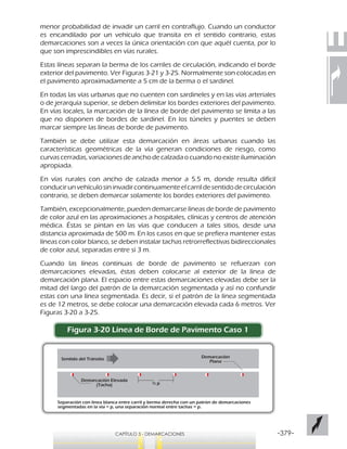 -379-CAPÍTULO 3 - DEMARCACIONES
menor probabilidad de invadir un carril en contraflujo. Cuando un conductor
es encandilado por un vehículo que transita en el sentido contrario, estas
demarcaciones son a veces la única orientación con que aquél cuenta, por lo
que son imprescindibles en vías rurales.
Estas líneas separan la berma de los carriles de circulación, indicando el borde
exterior del pavimento. Ver Figuras 3-21 y 3-25. Normalmente son colocadas en
el pavimento aproximadamente a 5 cm de la berma o el sardinel.
En todas las vías urbanas que no cuenten con sardineles y en las vías arteriales
o de jerarquía superior, se deben delimitar los bordes exteriores del pavimento.
En vías locales, la marcación de la línea de borde del pavimento se limita a las
que no disponen de bordes de sardinel. En los túneles y puentes se deben
marcar siempre las líneas de borde de pavimento.
También se debe utilizar esta demarcación en áreas urbanas cuando las
características geométricas de la vía generan condiciones de riesgo, como
curvas cerradas, variaciones de ancho de calzada o cuando no existe iluminación
apropiada.
En vías rurales con ancho de calzada menor a 5.5 m, donde resulta difícil
conducirunvehículosininvadircontinuamenteelcarrildesentidodecirculación
contrario, se deben demarcar solamente los bordes exteriores del pavimento.
También, excepcionalmente, pueden demarcarse líneas de borde de pavimento
de color azul en las aproximaciones a hospitales, clínicas y centros de atención
médica. Éstas se pintan en las vías que conducen a tales sitios, desde una
distancia aproximada de 500 m. En los casos en que se prefiera mantener estas
líneas con color blanco, se deben instalar tachas retrorreflectivas bidireccionales
de color azul, separadas entre sí 3 m.
Cuando las líneas continuas de borde de pavimento se refuerzan con
demarcaciones elevadas, éstas deben colocarse al exterior de la línea de
demarcación plana. El espacio entre estas demarcaciones elevadas debe ser la
mitad del largo del patrón de la demarcación segmentada y así no confundir
estas con una línea segmentada. Es decir, si el patrón de la línea segmentada
es de 12 metros, se debe colocar una demarcación elevada cada 6 metros. Ver
Figuras 3-20 a 3-25.
Figura 3-20 Línea de Borde de Pavimento Caso 1
Separación con línea blanca entre carril y berma derecha con un patrón de demarcaciones
segmentadas en la vía = p, una separación normal entre tachas = p.
Sentido del Tránsito
½ p
Demarcación Elevada
(Tacha)
Demarcación
Plana
 