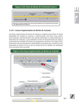 -381-CAPÍTULO 3 - DEMARCACIONES
Figura 3-25 Línea de Borde de Pavimento Caso 6
3.13.1. Líneas Segmentadas de Borde de Calzada
Las líneas segmentadas de borde de calzada se emplean para limitar el ancho
disponible de calzada en accesos a intersecciones con boca muy ancha,
para delimitar ensanchamientos de calzada destinados al estacionamiento o
detención de vehículos, o para delimitar carriles de desaceleración de salida o
aceleración de entradas en enlaces de autopistas y carreteras. Ver Figura 3-26.
Estas líneas son de color blanco, intermitentes con tramos de un metro (1,0 m),
separados un metro (1,0 m) y con un ancho de 0,2 m. Podrán ser reforzadas
con una tacha entre las líneas.
Figura 3-26 Líneas Segmentadas de Borde de Calzada
Separación con línea amarilla entre carril y berma izquierda con una separación entre tachas
= 2p, según patrón de la Tabla 3-3.
Sentido del Tránsito
2p
Demarcación Elevada
(Tacha)Demarcación
Plana
0,2 m
1 m
1 m
Transición
Pista de Aceleración
0,3 m
0,2 m 1 m
1 m
0,3 m
 