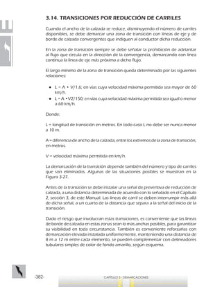 -382- CAPÍTULO 3 - DEMARCACIONES
3.14. TRANSICIONES POR REDUCCIÓN DE CARRILES
Cuando el ancho de la calzada se reduce, disminuyendo el número de carriles
disponibles, se debe demarcar una zona de transición con líneas de eje y de
borde de calzada convergentes que indiquen al conductor dicha reducción.
En la zona de transición siempre se debe señalar la prohibición de adelantar
al flujo que circula en la dirección de la convergencia, demarcando con línea
continua la línea de eje más próxima a dicho flujo.
El largo mínimo de la zona de transición queda determinado por las siguientes
relaciones:
●● L = A • V/1,6; en vías cuya velocidad máxima permitida sea mayor de 60
km/h.
●● L = A •V2/150; en vías cuya velocidad máxima permitida sea igual o menor
a 60 km/h.
Donde:
L = longitud de transición en metros. En todo caso L no debe ser nunca menor
a 10 m.
A = diferencia de ancho de la calzada, entre los extremos de la zona de transición,
en metros.
V = velocidad máxima permitida en km/h.
La demarcación de la transición depende también del número y tipo de carriles
que son eliminados. Algunas de las situaciones posibles se muestran en la
Figura 3-27.
Antes de la transición se debe instalar una señal de preventiva de reducción de
calzada, a una distancia determinada de acuerdo con lo señalado en el Capítulo
2, sección 3, de este Manual. Las líneas de carril se deben interrumpir más allá
de dicha señal, a un cuarto de la distancia que separa a la señal del inicio de la
transición.
Dado el riesgo que involucran estas transiciones, es conveniente que las líneas
de borde de calzada en estas zonas sean lo más anchas posibles, para garantizar
su visibilidad en toda circunstancia. También es conveniente reforzarlas con
demarcación elevada instalada uniformemente, manteniendo una distancia de
8 m a 12 m entre cada elemento, se pueden complementar con delineadores
tubulares simples de color de fondo amarillo, según esquema.
 