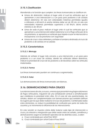 -384- CAPÍTULO 3 - DEMARCACIONES
3.15.1.Clasificación
Atendiendo a la función que cumplen, las líneas transversales se clasifican en:
●● Líneas de detención: indican el lugar ante el cual los vehículos que se
aproximan a una intersección o a un paso para peatones o de ciclistas
deben detenerse. En vías con velocidades máximas permitidas iguales
o inferiores a 60 km/h el ancho mínimo debe ser de 20 cm; en vías con
velocidades máximas permitidas superiores a 60 Km/h, dicho ancho
mínimo es de 30 cm
●● Línea de seda el paso: indican el lugar ante el cual los vehículos que se
aproximan a una intersección deben detenerse si en el flujo vehicular de la
vía prioritaria, se aproxima un vehículo que impida cruzar la intersección o
incorporarse a la vía prioritaria con seguridad
●● Líneas de cruce: éstas delimitan y señalan el sendero destinado al cruce de
peatones o de ciclistas en la calzada
3.15.2. Características
3.15.2.1. Mensaje
Además de señalar el lugar más cercano a una intersección, a un paso para
peatones o a un cruce de ciclistas, donde los vehículos deben detenerse,
indican la prioridad de cruce de los peatones o de bicicletas sobre los vehículos
motorizados.
3.15.2.2. Forma
Las líneas transversales pueden ser continuas o segmentadas.
3.15.2.3. Color
Las demarcaciones de líneas transversales son blancas.
3.16. DEMARCACIONES PARA CRUCES
Lasinterseccionesdevías,ocruces,amenosquepresentenmuybajosvolúmenes
de flujos vehiculares, requieren de una señalización vertical o semaforización
que establezca la prioridad entre ellos. En el caso de vías pavimentadas, las
señales, deben ser complementadas con demarcaciones que también definan
los lugares por los que debe realizarse el cruce de peatones. Combinados todos
estos elementos, se reduce la posibilidad de confusión por parte de todos los
usuarios y se incrementa la eficiencia de las intersecciones.
En esta sección se muestra cómo debe tratarse cada tipo de intersección o
cruce y la relación e integración que debe existir entre las señales, semáforos y
demarcaciones según la condición operativa de los distintos casos, a saber:
a.	 Cruce controlado por señal Pare SR-01
b.	 Cruce controlado por señal Ceda el Paso SR-02
 