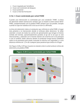 -385-CAPÍTULO 3 - DEMARCACIONES
c.	 Cruce regulado por Semáforos
d.	 Cruce con restricción de bloqueo
e.	 Cruce peatonal
f.	 Cruce a nivel de Ferrocarril
3.16.1. Cruce controlado por señal PARE
Cuando una intersección es controlada por una condición “PARE”, la línea
de detención deben demarcarse siempre que se instale la señal vertical SR-01
PARE, complementado con la palabra PARE siempre que sea posible, excepto
cuando la capa de rodadura de la vía sea en tierra o afirmado.
La línea de detención indica al conductor que enfrenta la señal PARE, el lugar
más próximo a la intersección donde el vehículo debe detenerse. Se debe
extender a través de todos los carriles de aproximación que tengan el mismo
sentido del tránsito, aproximadamente paralela al eje de la vía que se está
intersectando, y alineada con el borde exterior de la berma de la vía principal
o con el sardinel. Debe ubicarse donde el conductor tenga buena visibilidad
sobre la vía prioritaria para poder reanudar la marcha con seguridad, y a una
distancia mínima de 1,2 m de cualquier paso peatonal que exista en el lugar.
Ver Figura 3-28 y 3-29 que muestra la relación entre la señal vertical, la línea de
detención y la palabra PARE.
Figura 3-28 Cruce Controlado por Señal PARE
 