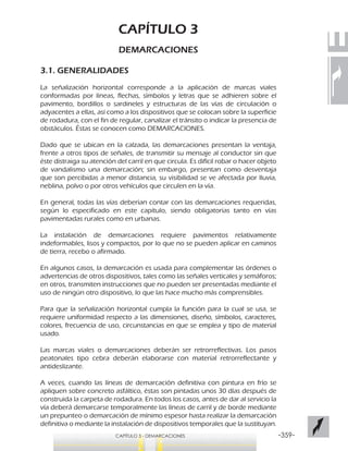 -359-CAPÍTULO 3 - DEMARCACIONES
CAPÍTULO 3
DEMARCACIONES
3.1. GENERALIDADES
La señalización horizontal corresponde a la aplicación de marcas viales
conformadas por líneas, flechas, símbolos y letras que se adhieren sobre el
pavimento, bordillos o sardineles y estructuras de las vías de circulación o
adyacentes a ellas, así como a los dispositivos que se colocan sobre la superficie
de rodadura, con el fin de regular, canalizar el tránsito o indicar la presencia de
obstáculos. Éstas se conocen como DEMARCACIONES.
Dado que se ubican en la calzada, las demarcaciones presentan la ventaja,
frente a otros tipos de señales, de transmitir su mensaje al conductor sin que
éste distraiga su atención del carril en que circula. Es difícil robar o hacer objeto
de vandalismo una demarcación; sin embargo, presentan como desventaja
que son percibidas a menor distancia, su visibilidad se ve afectada por lluvia,
neblina, polvo o por otros vehículos que circulen en la vía.
En general, todas las vías deberían contar con las demarcaciones requeridas,
según lo especificado en este capítulo, siendo obligatorias tanto en vías
pavimentadas rurales como en urbanas.
La instalación de demarcaciones requiere pavimentos relativamente
indeformables, lisos y compactos, por lo que no se pueden aplicar en caminos
de tierra, recebo o afirmado.
En algunos casos, la demarcación es usada para complementar las órdenes o
advertencias de otros dispositivos, tales como las señales verticales y semáforos;
en otros, transmiten instrucciones que no pueden ser presentadas mediante el
uso de ningún otro dispositivo, lo que las hace mucho más comprensibles.
Para que la señalización horizontal cumpla la función para la cual se usa, se
requiere uniformidad respecto a las dimensiones, diseño, símbolos, caracteres,
colores, frecuencia de uso, circunstancias en que se emplea y tipo de material
usado.
Las marcas viales o demarcaciones deberán ser retrorreflectivas. Los pasos
peatonales tipo cebra deberán elaborarse con material retrorreflectante y
antideslizante.
A veces, cuando las líneas de demarcación definitiva con pintura en frío se
apliquen sobre concreto asfáltico, éstas son pintadas unos 30 días después de
construida la carpeta de rodadura. En todos los casos, antes de dar al servicio la
vía deberá demarcarse temporalmente las líneas de carril y de borde mediante
un prepunteo o demarcación de mínimo espesor hasta realizar la demarcación
definitiva o mediante la instalación de dispositivos temporales que la sustituyan.
 