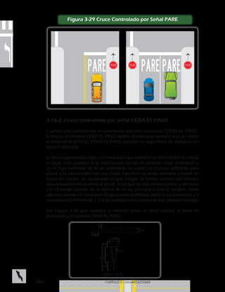 -386- CAPÍTULO 3 - DEMARCACIONES
Figura 3-29 Cruce Controlado por Señal PARE
3.16.2. Cruce controlado por señal CEDA EL PASO
Cuando una intersección es controlada por una condición “CEDA EL PASO”,
la línea y el símbolo CEDA EL PASO deben demarcarse siempre que se instale
la señal vertical SR-02. CEDA EL PASO, excepto en superficies de rodadura en
tierra o afirmado.
La línea segmentada indica al conductor que enfrenta la señal CEDA EL PASO,
el lugar más próximo a la intersección donde el vehículo debe detenerse si
en el flujo vehicular de la vía prioritaria no existe un espacio suficiente para
entrar a la intersección con seguridad. Esta línea se debe extender a través de
todos los carriles de aproximación que tengan el mismo sentido del tránsito,
aproximadamente paralela al eje de la vía que se está intersectando, y alineada
con el borde exterior de la berma de la vía principal o con el sardinel. Debe
ubicarse donde el conductor tenga buena visibilidad sobre la vía prioritaria y a
una distancia mínima de 1,2 m de cualquier paso peatonal que exista en el lugar.
Ver Figura 3-30 que muestra la relación entre la señal vertical, la línea de
detención y el símbolo CEDA EL PASO.
0,40
0,80
0,40
1,20
0,60
2,10
3,00
0,90
0,15
ÁREA 1.434 m2
 