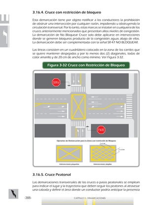 -388- CAPÍTULO 3 - DEMARCACIONES
3.16.4. Cruce con restricción de bloqueo
Esta demarcación tiene por objeto notificar a los conductores la prohibición
de obstruir una intersección por cualquier razón, impidiendo u obstruyendo la
circulación transversal. Por lo tanto, estas marcas se instalan en cualquiera de los
cruces anteriormente mencionados que presentan altos niveles de congestión.
La demarcación de No Bloquear Cruce solo debe aplicarse en intersecciones
donde se generen bloqueos producto de la congestión aguas abajo de ellas.
La demarcación debe ser complementada con la señal SR-47 NO BLOQUEAR.
Las líneas consisten en un cuadrilátero colocado en la zona de los carriles que
se quiere mantener despejados y por lo menos dos (2) diagonales, todas de
color amarillo y de 20 cm de ancho como mínimo. Ver Figura 3-32.
Figura 3-32 Cruce con Restricción de Bloqueo
3.16.5. Cruce Peatonal
Las demarcaciones transversales de los cruces o pasos peatonales se emplean
para indicar el lugar y la trayectoria que deben seguir los peatones al atravesar
una calzada y definir el área donde un conductor podría anticipar la presencia
Opciones de Demarcación para la Zona con restricción de Bloqueo
Intersecciones pequeñas Intersecciones amplias
1 a 2 m
1 a 2 m
 