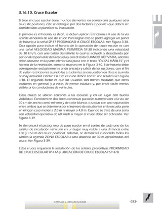 -393-CAPÍTULO 3 - DEMARCACIONES
3.16.10. Cruce Escolar
Si bien el cruce escolar tiene muchos elementos en común con cualquier otro
cruce de peatones, éste se distingue por dos factores especiales que deben ser
considerados al planificar su instalación.
El primero es el horario, es decir, se deben aplicar restricciones al uso de la vía
acorde al horario de uso del cruce. Para lograr esto se podrá agregar un panel
de horario a la señal SP-47 PROXIMIDAD A CRUCE ESCOLAR. Ver Figura 3-38.
Otra opción para indicar el horario de la operación del cruce escolar es con
una señal VELOCIDAD MÁXIMA PERMITIDA SR-30 indicando una velocidad
de 30 km/h, con una baliza destellante la cual es activada y desactivada por
personal responsable de la escuela y con el texto CUANDO ACTIVADA, además
debe adosarse en la parte inferior una placa con el texto “Ó DÍAS HÁBILES” y el
horario de la restricción, como se muestra en la Figura 3-40. Este horario debe
corresponder exclusivamente al de entrada y salida de los escolares, con el fin
de evitar restricciones cuando los estudiantes se encuentran en clase o cuando
no hay actividad escolar. En este caso no deben construirse resaltos ver Figura
3-40. El segundo factor es que los usuarios son menos maduros que otros
peatones en general, y a veces de menor estatura y, por ende serán menos
visibles a los conductores de vehículos.
Estos cruces se ubican cercanos a las escuelas y en un lugar con buena
visibilidad. Consisten en dos líneas continuas paralelas transversales a la vía, de
30 cm de ancho como mínimo y de color blanco, trazadas con una separación
entre ambas que se determina por el número de estudiantes en la escuela, pero
en ningún caso menor a 2,0 m ni mayor a 4,0 m. Cuando se trate de una zona
con velocidad operativa de 60 km/h o mayor el cruce debe ser cebreado. Ver
Figura 3-39.
Se demarcará el pictograma de paso escolar en el centro de cada uno de los
carriles de circulación vehicular en un lugar muy visible a una distancia entre
100 y 150 m del cruce peatonal. Además, se demarcará cubriendo todos los
carriles la leyenda ZONA ESCOLAR a una distancia de 30 m aproximados del
cruce. Ver Figura 3-39.
Estos cruces requieren la instalación de las señales preventivas PROXIMIDAD
DE CRUCE ESCOLAR SP-47A y UBICACIÓN DE CRUCE ESCOLAR SP-47B.
 