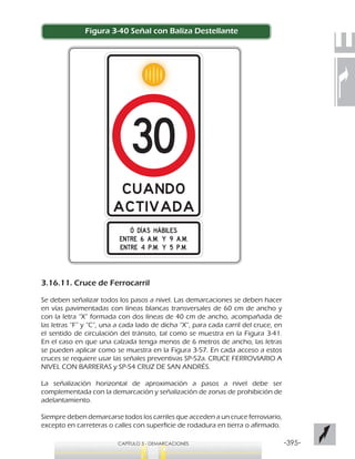 -395-CAPÍTULO 3 - DEMARCACIONES
Figura 3-40 Señal con Baliza Destellante
3.16.11. Cruce de Ferrocarril
Se deben señalizar todos los pasos a nivel. Las demarcaciones se deben hacer
en vías pavimentadas con líneas blancas transversales de 60 cm de ancho y
con la letra “X” formada con dos líneas de 40 cm de ancho, acompañada de
las letras “F” y “C”, una a cada lado de dicha “X”, para cada carril del cruce, en
el sentido de circulación del tránsito, tal como se muestra en la Figura 3-41.
En el caso en que una calzada tenga menos de 6 metros de ancho, las letras
se pueden aplicar como se muestra en la Figura 3-57. En cada acceso a estos
cruces se requiere usar las señales preventivas SP-52a. CRUCE FERROVIARIO A
NIVEL CON BARRERAS y SP-54 CRUZ DE SAN ANDRÉS.
La señalización horizontal de aproximación a pasos a nivel debe ser
complementada con la demarcación y señalización de zonas de prohibición de
adelantamiento.
Siempre deben demarcarse todos los carriles que acceden a un cruce ferroviario,
excepto en carreteras o calles con superficie de rodadura en tierra o afirmado.
 