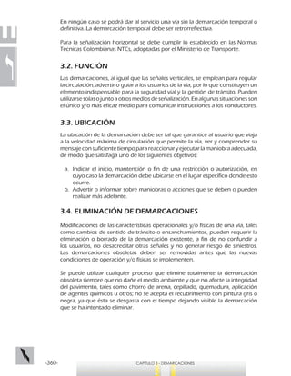 -360- CAPÍTULO 3 - DEMARCACIONES
En ningún caso se podrá dar al servicio una vía sin la demarcación temporal o
definitiva. La demarcación temporal debe ser retrorreflectiva.
Para la señalización horizontal se debe cumplir lo establecido en las Normas
Técnicas Colombianas NTCs, adoptadas por el Ministerio de Transporte.
3.2. FUNCIÓN
Las demarcaciones, al igual que las señales verticales, se emplean para regular
la circulación, advertir o guiar a los usuarios de la vía, por lo que constituyen un
elemento indispensable para la seguridad vial y la gestión de tránsito. Pueden
utilizarse solas o junto a otros medios de señalización. En algunas situaciones son
el único y/o más eficaz medio para comunicar instrucciones a los conductores.
3.3. UBICACIÓN
La ubicación de la demarcación debe ser tal que garantice al usuario que viaja
a la velocidad máxima de circulación que permite la vía, ver y comprender su
mensaje con suficiente tiempo para reaccionar y ejecutar la maniobra adecuada,
de modo que satisfaga uno de los siguientes objetivos:
a.	 Indicar el inicio, mantención o fin de una restricción o autorización, en
cuyo caso la demarcación debe ubicarse en el lugar específico donde esto
ocurre.
b.	 Advertir o informar sobre maniobras o acciones que se deben o pueden
realizar más adelante.
3.4. ELIMINACIÓN DE DEMARCACIONES
Modificaciones de las características operacionales y/o físicas de una vía, tales
como cambios de sentido de tránsito o ensanchamientos, pueden requerir la
eliminación o borrado de la demarcación existente, a fin de no confundir a
los usuarios, no desacreditar otras señales y no generar riesgo de siniestros.
Las demarcaciones obsoletas deben ser removidas antes que las nuevas
condiciones de operación y/o físicas se implementen.
Se puede utilizar cualquier proceso que elimine totalmente la demarcación
obsoleta siempre que no dañe el medio ambiente y que no afecte la integridad
del pavimento, tales como chorro de arena, cepillado, quemadura, aplicación
de agentes químicos u otros; no se acepta el recubrimiento con pintura gris o
negra, ya que ésta se desgasta con el tiempo dejando visible la demarcación
que se ha intentado eliminar.
 