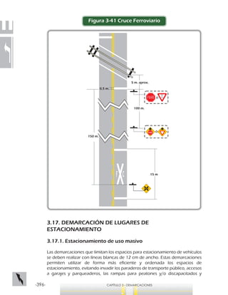-396- CAPÍTULO 3 - DEMARCACIONES
15 m
5 m. aprox.
100 m.
150 m.
0,5 m.
Ó
Ó
Figura 3-41 Cruce Ferroviario
3.17. DEMARCACIÓN DE LUGARES DE
ESTACIONAMIENTO
3.17.1. Estacionamiento de uso masivo
Las demarcaciones que limitan los espacios para estacionamiento de vehículos
se deben realizar con líneas blancas de 12 cm de ancho. Estas demarcaciones
permiten utilizar de forma más eficiente y ordenada los espacios de
estacionamiento, evitando invadir los paraderos de transporte público, accesos
a garajes y parqueaderos, las rampas para peatones y/o discapacitados y
 