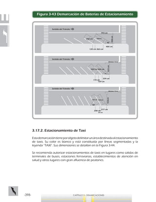 -398- CAPÍTULO 3 - DEMARCACIONES
Figura 3-43 Demarcación de Baterías de Estacionamiento
Sentido del Tránsito
Sentido del Tránsito
Sentido del Tránsito
553cm
240 cm 500cm
60°
69 cm
277 cm
208 cm
45°
523cm
500 cm240 cm
170 cm
169 cm
339 cm
30°
500cm240 cm
458cm
793 cm
120 cm 360 cm
480 cm
Mínimo 10 m
Mínimo 10 m
3.17.2. Estacionamiento de Taxi
Estademarcacióntieneporobjetodelimitarunáreadestinadaalestacionamiento
de taxis. Su color es blanco y está constituida por líneas segmentadas y la
leyenda “TAXI”. Sus dimensiones se detallan en la Figura 3-44.
Se recomienda autorizar estacionamientos de taxis en lugares como salidas de
terminales de buses, estaciones ferroviarias, establecimientos de atención en
salud y otros lugares con gran afluencia de peatones.
 