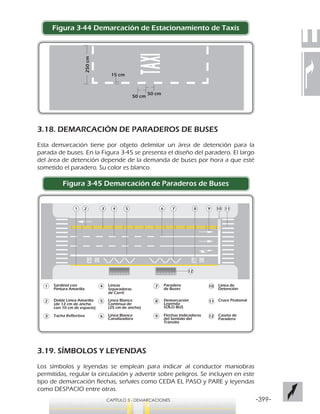 -399-CAPÍTULO 3 - DEMARCACIONES
Figura 3-44 Demarcación de Estacionamiento de Taxis
3.18. DEMARCACIÓN DE PARADEROS DE BUSES
Esta demarcación tiene por objeto delimitar un área de detención para la
parada de buses. En la Figura 3-45 se presenta el diseño del paradero. El largo
del área de detención depende de la demanda de buses por hora a que esté
sometido el paradero. Su color es blanco.
Figura 3-45 Demarcación de Paraderos de Buses
3.19. SÍMBOLOS Y LEYENDAS
Los símbolos y leyendas se emplean para indicar al conductor maniobras
permitidas, regular la circulación y advertir sobre peligros. Se incluyen en este
tipo de demarcación flechas, señales como CEDA EL PASO y PARE y leyendas
como DESPACIO entre otras.
50 cm
50 cm
15 cm
250cm
Sardinel con
Pintura Amarilla
Doble Línea Amarilla
(de 12 cm de ancho
con 10 cm de espacio)
Tacha Reflectiva
Líneas
Separadoras
de Carril
Línea Blanca
Continua de
(25 cm de ancho)
Línea Blanca
Canalizadora
Paradero
de Buses
Demarcación
Leyenda
SOLO BUS
Flechas Indicadoras
del Sentido del
Tránsito
Línea de
Detención
Cruce Peatonal
Caseta de
Paradero
 