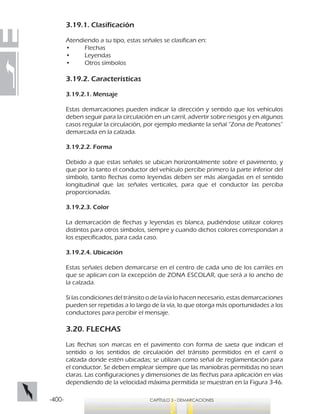 -400- CAPÍTULO 3 - DEMARCACIONES
3.19.1. Clasificación
Atendiendo a su tipo, estas señales se clasifican en:
•	 Flechas
•	 Leyendas
•	 Otros símbolos
3.19.2. Características
3.19.2.1. Mensaje
Estas demarcaciones pueden indicar la dirección y sentido que los vehículos
deben seguir para la circulación en un carril, advertir sobre riesgos y en algunos
casos regular la circulación, por ejemplo mediante la señal “Zona de Peatones”
demarcada en la calzada.
3.19.2.2. Forma
Debido a que estas señales se ubican horizontalmente sobre el pavimento, y
que por lo tanto el conductor del vehículo percibe primero la parte inferior del
símbolo, tanto flechas como leyendas deben ser más alargadas en el sentido
longitudinal que las señales verticales, para que el conductor las perciba
proporcionadas.
3.19.2.3. Color
La demarcación de flechas y leyendas es blanca, pudiéndose utilizar colores
distintos para otros símbolos, siempre y cuando dichos colores correspondan a
los especificados, para cada caso.
3.19.2.4. Ubicación
Estas señales deben demarcarse en el centro de cada uno de los carriles en
que se aplican con la excepción de ZONA ESCOLAR, que será a lo ancho de
la calzada.
Si las condiciones del tránsito o de la vía lo hacen necesario, estas demarcaciones
pueden ser repetidas a lo largo de la vía, lo que otorga más oportunidades a los
conductores para percibir el mensaje.
3.20. FLECHAS
Las flechas son marcas en el pavimento con forma de saeta que indican el
sentido o los sentidos de circulación del tránsito permitidos en el carril o
calzada donde estén ubicadas; se utilizan como señal de reglamentación para
el conductor. Se deben emplear siempre que las maniobras permitidas no sean
claras. Las configuraciones y dimensiones de las flechas para aplicación en vías
dependiendo de la velocidad máxima permitida se muestran en la Figura 3-46.
 