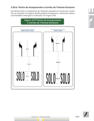 -403-CAPÍTULO 3 - DEMARCACIONES
3.20.6. Flecha de Incorporación a Carriles de Tránsito Exclusivo
Esta flecha indica a conductores de vehículos excluidos de circular por carriles
de uso exclusivo, los lugares donde pueden incorporarse a éstos para realizar
una maniobra como girar a la derecha. Ver Figura 3-50.
Figura 3-47 Flecha de Incorporación
a Carriles de Tránsito Exclusivo
400 cm
800 cm
600 cm
240 cm
400 cm
400 cm
VELOCIDAD MÁXIMA PERMITIDA
MAYOR A 60 KM/H
VELOCIDAD MÁXIMA PERMITIDA
MENOR O IGUAL A 60 KM/H
 