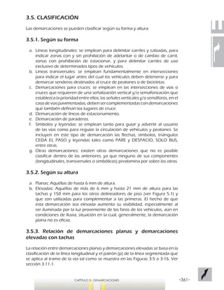 -361-CAPÍTULO 3 - DEMARCACIONES
3.5. CLASIFICACIÓN
Las demarcaciones se pueden clasificar según su forma y altura.
3.5.1. Según su forma
a.	 Líneas longitudinales: se emplean para delimitar carriles y calzadas, para
indicar zonas con y sin prohibición de adelantar o de cambio de carril,
zonas con prohibición de estacionar, y para delimitar carriles de uso
exclusivo de determinados tipos de vehículos.
b.	Líneas transversales: se emplean fundamentalmente en intersecciones
para indicar el lugar antes del cual los vehículos deben detenerse y para
demarcar senderos destinados al cruce de peatones o de bicicletas.
c.	 Demarcaciones para cruces: se emplean en las intersecciones de vías o
cruces que requieren de una señalización vertical y/o semaforización que
establezca la prioridad entre ellos; las señales verticales y/o semáforos, en el
casodevíaspavimentadas,debensercomplementadascondemarcaciones
que también definan los lugares de cruce.
d.	 Demarcación de líneas de estacionamiento.
e.	 Demarcación de paraderos.
f.	 Símbolos y leyendas: se emplean tanto para guiar y advertir al usuario
de las vías como para regular la circulación de vehículos y peatones. Se
incluyen en este tipo de demarcación las flechas, símbolos, triángulos
CEDA EL PASO y leyendas tales como PARE y DESPACIO, SOLO BUS,
entre otras.
g.	Otras demarcaciones: existen otras demarcaciones que no es posible
clasificar dentro de las anteriores, ya que ninguno de sus componentes
(longitudinales, transversales o simbólicos) predomina por sobre los otros.
3.5.2. Según su altura
a.	 Planas: Aquéllas de hasta 6 mm de altura.
b.	 Elevadas: Aquéllas de más de 6 mm y hasta 21 mm de altura para las
tachas y 150 mm para los otros delineadores de piso (ver Figura 5.1) y
que son utilizadas para complementar a las primeras. El hecho de que
esta demarcación sea elevada aumenta su visibilidad, especialmente al
ser iluminada por la luz proveniente de los faros de los vehículos, aún en
condiciones de lluvia, situación en la cual, generalmente, la demarcación
plana no es eficaz.
3.5.3. Relación de demarcaciones planas y demarcaciones
elevadas con tachas
La relación entre demarcaciones planas y demarcaciones elevadas se basa en la
clasificación de la línea longitudinal y el patrón (p) de la línea segmentada que
se aplica al tramo de la vía tal como se muestra en las Figuras 3-5 a 3-16. Ver
sección 3.11.1.
 