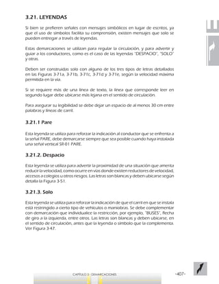 -407-CAPÍTULO 3 - DEMARCACIONES
3.21. LEYENDAS
Si bien se prefieren señales con mensajes simbólicos en lugar de escritos, ya
que el uso de símbolos facilita su comprensión, existen mensajes que solo se
pueden entregar a través de leyendas.
Estas demarcaciones se utilizan para regular la circulación, y para advertir y
guiar a los conductores, como es el caso de las leyendas “DESPACIO”, “SOLO”
y otras.
Deben ser construidas solo con alguno de los tres tipos de letras detallados
en las Figuras 3-71a, 3-71b, 3-71c, 3-71d y 3-71e, según la velocidad máxima
permitida en la vía.
Si se requiere más de una línea de texto, la línea que corresponde leer en
segundo lugar debe ubicarse más lejana en el sentido de circulación.
Para asegurar su legibilidad se debe dejar un espacio de al menos 30 cm entre
palabras y líneas de carril.
3.21.1 Pare
Esta leyenda se utiliza para reforzar la indicación al conductor que se enfrenta a
la señal PARE, debe demarcarse siempre que sea posible cuando haya instalada
una señal vertical SR-01 PARE.
3.21.2. Despacio
Esta leyenda se utiliza para advertir la proximidad de una situación que amerita
reducir la velocidad, como ocurre en vías donde existen reductores de velocidad,
accesos a colegios u otros riesgos. Las letras son blancas y deben ubicarse según
detalla la Figura 3-51.
3.21.3. Solo
Esta leyenda se utiliza para reforzar la indicación de que el carril en que se instala
está restringido a cierto tipo de vehículos o maniobras. Se debe complementar
con demarcación que individualice la restricción, por ejemplo, “BUSES”, flecha
de giro a la izquierda, entre otros. Las letras son blancas y deben ubicarse, en
el sentido de circulación, antes que la leyenda o símbolo que la complementa.
Ver Figura 3-47.
 