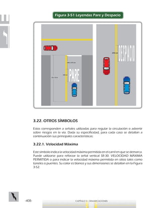 -408- CAPÍTULO 3 - DEMARCACIONES
Figura 3-51 Leyendas Pare y Despacio
240 cm
240 cm
200 a 375 cm
10 a 15 m
3.22. OTROS SÍMBOLOS
Estos corresponden a señales utilizadas para regular la circulación o advertir
sobre riesgos en la vía. Dada su especificidad, para cada caso se detallan a
continuación sus principales características:
3.22.1. Velocidad Máxima
Este símbolo indica la velocidad máxima permitida en el carril en que se demarca.
Puede utilizarse para reforzar la señal vertical SR-30. VELOCIDAD MÁXIMA
PERMITIDA o para indicar la velocidad máxima permitida en sitios tales como
túneles o puentes. Su color es blanco y sus dimensiones se detallan en la Figura
3-52.
 