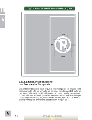 -410- CAPÍTULO 3 - DEMARCACIONES
Figura 3-53 Demarcación Prohibido Parquear
3.22.3. Estacionamiento Exclusivo
para Personas Con Discapacidad
Este símbolo indica que el lugar en que se encuentra puede ser utilizado como
estacionamiento sólo por vehículos de personas con discapacidad. Su forma
corresponde al símbolo que identifica a estas personas, el cual se demarcará en
el centro del área destinada para el estacionamiento que será delimitada por
un rectángulo de 3,6 m por 5,0 m con una línea blanca de 10 cm de ancho. Su
color es blanco y sus dimensiones se detallan en la Figura 3-54.
200 cm
122 cm
87 cm
20 cm
160 cm
 