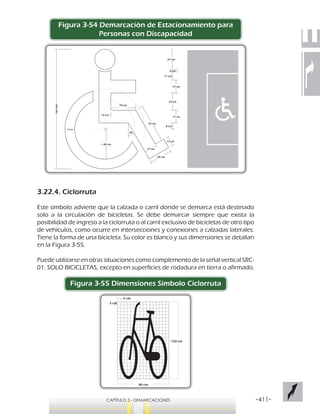 -411-CAPÍTULO 3 - DEMARCACIONES
Figura 3-54 Demarcación de Estacionamiento para
Personas con Discapacidad
3.22.4. Ciclorruta
Este símbolo advierte que la calzada o carril donde se demarca está destinado
solo a la circulación de bicicletas. Se debe demarcar siempre que exista la
posibilidad de ingreso a la ciclorruta o al carril exclusivo de bicicletas de otro tipo
de vehículos, como ocurre en intersecciones y conexiones a calzadas laterales.
Tiene la forma de una bicicleta. Su color es blanco y sus dimensiones se detallan
en la Figura 3-55.
Puede utilizarse en otras situaciones como complemento de la señal vertical SRC-
01. SOLO BICICLETAS, excepto en superficies de rodadura en tierra o afirmado.
Figura 3-55 Dimensiones Símbolo Ciclorruta
160mm
27 cm
8 cm
17 cm
23 cm
17 cm
16 cm
33 cm
11 cm
3 cm
r 40 cm
13 cm
52 cm
30 cm
13 cm
30
17 cm
5 cm
5 cm
120 cm
80 cm
 