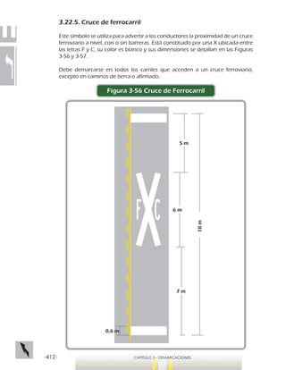 -412- CAPÍTULO 3 - DEMARCACIONES
3.22.5. Cruce de ferrocarril
Este símbolo se utiliza para advertir a los conductores la proximidad de un cruce
ferroviario a nivel, con o sin barreras. Está constituido por una X ubicada entre
las letras F y C, su color es blanco y sus dimensiones se detallan en las Figuras
3-56 y 3-57.
Debe demarcarse en todos los carriles que acceden a un cruce ferroviario,
excepto en caminos de tierra o afirmado.
Figura 3-56 Cruce de Ferrocarril
18m
5 m
6 m
7 m
0,6 m
 
