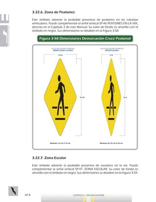-414- CAPÍTULO 3 - DEMARCACIONES
3.22.6. Zona de Peatones
Este símbolo advierte la probable presencia de peatones en las calzadas
vehiculares. Puede complementar la señal vertical SP-46 PEATONES EN LA VÍA,
descrita en el Capítulo 2 de este Manual. Su color de fondo es amarillo con el
símbolo en negro. Sus dimensiones se detallan en la Figura 3-58.
Figura 3-58 Dimensiones Demarcación Cruce Peatonal
3.22.7. Zona Escolar
Este símbolo advierte la probable presencia de escolares en la vía. Puede
complementar la señal vertical SP-47. ZONA ESCOLAR. Su color de fondo es
amarillo con el símbolo en negro. Sus dimensiones se detallan en la Figura 3-59.
2 m
8 m
Módulos de 20 cm X 20 cm
4,3 m
1.8 m
Módulos 10 cm X 10 cm
VELOCIDAD MÁXIMA PERMITIDA
MAYOR A 60 KM/H
VELOCIDAD MÁXIMA PERMITIDA
MENOR O IGUAL A 60 KM/H
 
