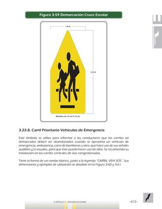 -415-CAPÍTULO 3 - DEMARCACIONES
Figura 3-59 Demarcación Cruce Escolar
3.22.8. Carril Prioritario Vehículos de Emergencia
Este símbolo se utiliza para informar a los conductores que los carriles así
demarcados deben ser abandonados cuando se aproxima un vehículo de
emergencia, ambulancia, carro de bomberos u otro, que hace uso de sus señales
audibles y/o visuales, para que éste pueda hacer uso de ellos. Se recomienda su
instalación en los carriles centrales de vías congestionadas.
Tiene la forma de un rombo blanco, junto a la leyenda “CARRIL VEH SOS”. Sus
dimensiones y ejemplos de utilización se detallan en la Figura 3-60 y 3-61.
4,3 m
Módulos de 10 cm X 10 cm
1,8 m
 
