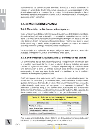 -362- CAPÍTULO 3 - DEMARCACIONES
Normalmente las demarcaciones elevadas asociadas a líneas continuas se
colocan en un costado de dicha línea. No obstante, en algunos casos de ancho
de calzada reducida se pueden colocar encima de la demarcación plana. En el
momento de repintar las demarcaciones planas habrá que tomar acciones para
que no se pinten las tachas.
3.6. DEMARCACIONES PLANAS
3.6.1. Materiales de las demarcaciones planas
Existeunagranvariedaddematerialesparademarcar,condistintascaracterísticas,
durabilidad y métodos de instalación; corresponde a las entidades responsables
de las vías seleccionar y especificar los que mejor satisfagan sus necesidades. En
esta decisión deben considerarse las características nocivas que para la salud
de las personas y el medio ambiente presentan algunos productos, así como el
tipo de pavimento y el flujo vehicular, entre otros factores.
Los materiales son aplicados en capas delgadas, como pinturas, materiales
plásticos, termoplásticos, cintas preformadas, entre otros.
3.6.2. Dimensiones y apariencia de las demarcaciones planas
Las dimensiones de las demarcaciones planas se especifican en relación con
la velocidad máxima de la vía en que se ubican. Éstas se detallan para cada
caso en las siguientes secciones. Cuando se requiera mejorar la visibilidad de
una demarcación o darle un énfasis especial, tales dimensiones pueden ser
aumentadas, siempre que un estudio técnico lo justifique, y que leyendas y
símbolos mantengan sus proporciones.
En términos generales, toda demarcación plana recién aplicada debe presentar
bordes nítidos, alineados y sin deformaciones, de modo que sus dimensiones
quedenclaramentedefinidas.EnlaTabla3-1seseñalanlastoleranciasaceptadas
en las dimensiones de demarcaciones planas en su momento de aplicación. En
particular, cuando se aplique una demarcación plana sobre otra preexistente
de la mismas dimensiones, esta última debe quedar cubierta. No obstante, las
líneas podrán tener una posible variación en sus ejes de hasta un 10%.
Tabla 3-1 Tolerancias máximas en las dimensiones
de demarcaciones planas
Dimensiones Tolerancia permitida
Ancho de la línea 5%
Largo de una línea segmentada 5%
Dimensiones de símbolos y letras 5%
5%Separación entre líneas adyacentes
Para lograr una visibilidad y nitidez óptima, las demarcaciones nunca deben ser
colocadas encima de una junta longitudinal de pavimentos.
 