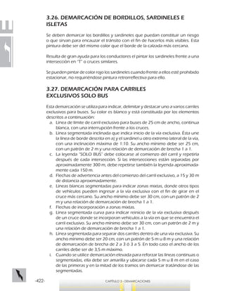 -422- CAPÍTULO 3 - DEMARCACIONES
3.26. DEMARCACIÓN DE BORDILLOS, SARDINELES E
ISLETAS
Se deben demarcar los bordillos y sardineles que puedan constituir un riesgo
o que sirvan para encauzar el tránsito con el fin de hacerlos más visibles. Esta
pintura debe ser del mismo color que el borde de la calzada más cercana.
Resulta de gran ayuda para los conductores el pintar los sardineles frente a una
intersección en “T” o cruces similares.
Se pueden pintar de color rojo los sardineles cuando frente a ellos esté prohibido
estacionar, no requiriéndose pintura retrorreflectiva para ello.
3.27. DEMARCACIÓN PARA CARRILES
EXCLUSIVOS SOLO BUS
Esta demarcación se utiliza para indicar, delimitar y destacar uno a varios carriles
exclusivos para buses. Su color es blanco y está constituida por los elementos
descritos a continuación:
a.	 Línea de límite de carril exclusivo para buses de 25 cm de ancho, continua
blanca, con una interrupción frente a los cruces.
b.	 Línea segmentada inclinada que indica inicio de la vía exclusiva. Ésta une
la línea de borde descrita en a) y el sardinel u otro extremo lateral de la vía,
con una inclinación máxima de 1:10. Su ancho mínimo debe ser 25 cm,
con un patrón de 2 m y una relación de demarcación de brecha 1 a 1.
c.	 La leyenda “SOLO BUS” debe colocarse al comienzo del carril y repetirla
después de cada intersección. Si las intersecciones están separadas por
aproximadamente 300 m, debe repetirse también la leyenda aproximada-
mente cada 150 m.
d.	 Flechas de advertencia antes del comienzo del carril exclusivo, a 15 y 30 m
de distancia aproximadamente.
e.	 Líneas blancas segmentadas para indicar zonas mixtas, donde otros tipos
de vehículos pueden ingresar a la vía exclusiva con el fin de girar en el
cruce más cercano. Su ancho mínimo debe ser 30 cm, con un patrón de 2
m y una relación de demarcación de brecha 1 a 1.
f.	 Flechas de incorporación a zonas mixtas.
g.	 Línea segmentada curva para indicar reinicio de la vía exclusiva después
de un cruce donde se incorporan vehículos a la vía en que se encuentra el
carril exclusivo. Su ancho mínimo debe ser 30 cm, con un patrón de 2 m y
una relación de demarcación de brecha 1 a 1.
h.	 Línea segmentada para separar dos carriles dentro de una vía exclusiva. Su
ancho mínimo debe ser 20 cm, con un patrón de 5 m u 8 m y una relación
de demarcación de brecha de 2 a 3 ó 3 a 5. En todo caso el ancho de los
carriles debe ser de 3,5 m máximo.
i.	 Cuando se utilice demarcación elevada para reforzar las líneas continuas o
segmentadas, ella debe ser amarilla y ubicarse cada 5 m u 8 m en el caso
de las primeras y en la mitad de los tramos sin demarcar tratándose de las
segmentadas.
 