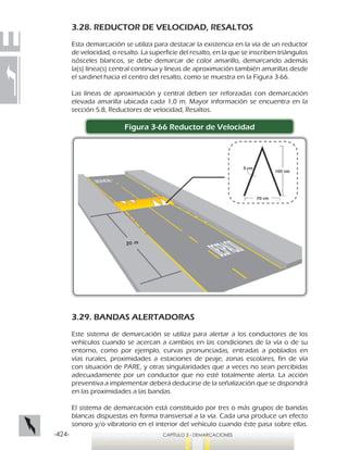 -424- CAPÍTULO 3 - DEMARCACIONES
3.28. REDUCTOR DE VELOCIDAD, RESALTOS
Esta demarcación se utiliza para destacar la existencia en la vía de un reductor
de velocidad, o resalto. La superficie del resalto, en la que se inscriben triángulos
isósceles blancos, se debe demarcar de color amarillo, demarcando además
la(s) línea(s) central continua y líneas de aproximación también amarillas desde
el sardinel hacia el centro del resalto, como se muestra en la Figura 3-66.
Las líneas de aproximación y central deben ser reforzadas con demarcación
elevada amarilla ubicada cada 1,0 m. Mayor información se encuentra en la
sección 5.8, Reductores de velocidad, Resaltos.
Figura 3-66 Reductor de Velocidad
3.29. BANDAS ALERTADORAS
Este sistema de demarcación se utiliza para alertar a los conductores de los
vehículos cuando se acercan a cambios en las condiciones de la vía o de su
entorno, como por ejemplo, curvas pronunciadas, entradas a poblados en
vías rurales, proximidades a estaciones de peaje, zonas escolares, fin de vía
con situación de PARE, y otras singularidades que a veces no sean percibidas
adecuadamente por un conductor que no esté totalmente alerta. La acción
preventiva a implementar deberá deducirse de la señalización que se dispondrá
en las proximidades a las bandas.
El sistema de demarcación está constituido por tres o más grupos de bandas
blancas dispuestas en forma transversal a la vía. Cada una produce un efecto
sonoro y/o vibratorio en el interior del vehículo cuando éste pasa sobre ellas.
 