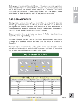 -425-CAPÍTULO 3 - DEMARCACIONES
Cada grupo de bandas está constituido por 10 líneas transversales, cuya altura
no exceda 20 mm cuando son resaltadas o elevadas y su profundidad no supere
los 15 mm cuando son de bajo relieve o fresadas. El ancho de cada banda
blanca no debe exceder los 25 cm y se separan por 50 cm a 100 cm. Para mayor
información, se debe consultar el numeral 5.9, Bandas Alertadoras.
3.30. DISTANCIADORES
Corresponde a un símbolo empleado para indicar al conductor la distancia
mínima que debe mantener al vehículo que lo antecede, con la finalidad
de disponer del tiempo suficiente para reaccionar en caso de frenadas o
disminuciones de velocidad sorpresivas de éste. Esta distancia de seguridad
corresponde a la comprendida entre dos distanciadores.
Esta demarcación tiene la forma de una punta de flecha y las dimensiones
mostradas en las Figuras 3-67 y 3-68.
Se deben demarcar en cada carril de circulación, a una distancia entre sí que
depende de la velocidad máxima permitida en la vía, la cual se indica en la
Tabla 3-5.
Normalmente se aplican en vías rurales, en los tramos respecto de los cuales
estudios de accidentalidad demuestren la ocurrencia frecuente de accidentes
por alcance. Pueden tener aplicación en túneles largos.
Figura 3-67 Distanciadores
7,5 m
4,5 m
20 m
Tabla 3-5 Separación entre distanciadores
Velocidad máxima de la
vía (km/h)
Separación entre
distanciadores en ascenso (m)
Separación de distanciadores
en descenso (m)
30-60 20 25
70 25 35
80 35 45
90 45 55
100 55 65
110 60 70
120 65 75
 